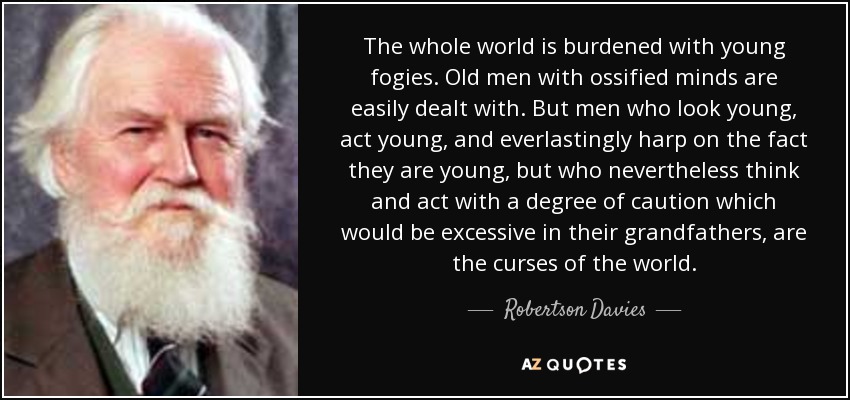 The whole world is burdened with young fogies. Old men with ossified minds are easily dealt with. But men who look young, act young, and everlastingly harp on the fact they are young, but who nevertheless think and act with a degree of caution which would be excessive in their grandfathers, are the curses of the world. - Robertson Davies