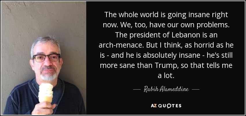 The whole world is going insane right now. We, too, have our own problems. The president of Lebanon is an arch-menace. But I think, as horrid as he is - and he is absolutely insane - he's still more sane than Trump, so that tells me a lot. - Rabih Alameddine
