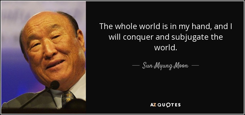 The whole world is in my hand, and I will conquer and subjugate the world. - Sun Myung Moon