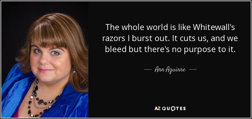 The whole world is like Whitewall's razors I burst out. It cuts us, and we bleed but there's no purpose to it. - Ann Aguirre