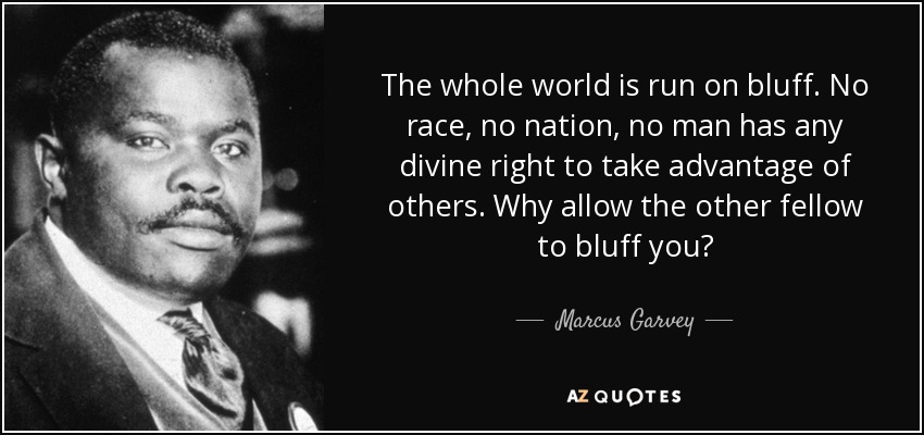 The whole world is run on bluff. No race, no nation, no man has any divine right to take advantage of others. Why allow the other fellow to bluff you? - Marcus Garvey