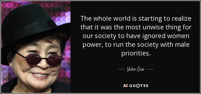 The whole world is starting to realize that it was the most unwise thing for our society to have ignored women power, to run the society with male priorities. - Yoko Ono