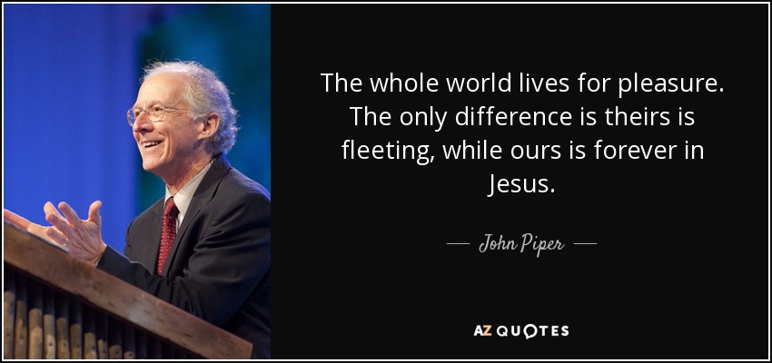 The whole world lives for pleasure. The only difference is theirs is fleeting, while ours is forever in Jesus. - John Piper