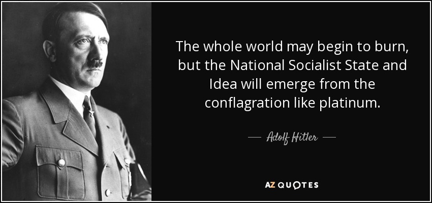 The whole world may begin to burn, but the National Socialist State and Idea will emerge from the conflagration like platinum. - Adolf Hitler