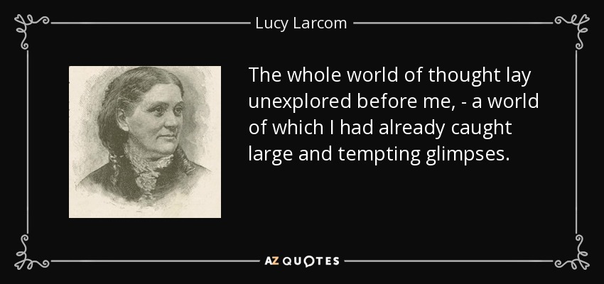 The whole world of thought lay unexplored before me, - a world of which I had already caught large and tempting glimpses. - Lucy Larcom