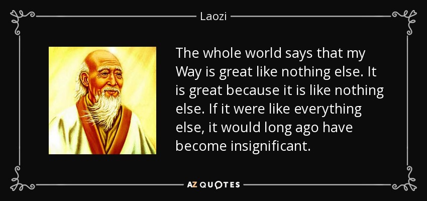 The whole world says that my Way is great like nothing else. It is great because it is like nothing else. If it were like everything else, it would long ago have become insignificant. - Laozi