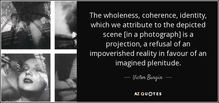 The wholeness, coherence, identity, which we attribute to the depicted scene [in a photograph] is a projection, a refusal of an impoverished reality in favour of an imagined plenitude. - Victor Burgin