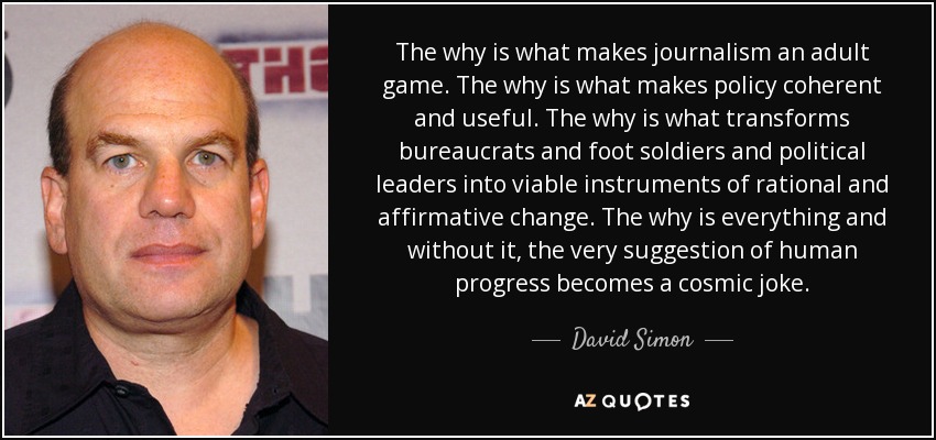 The why is what makes journalism an adult game. The why is what makes policy coherent and useful. The why is what transforms bureaucrats and foot soldiers and political leaders into viable instruments of rational and affirmative change. The why is everything and without it, the very suggestion of human progress becomes a cosmic joke. - David Simon