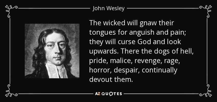 The wicked will gnaw their tongues for anguish and pain; they will curse God and look upwards. There the dogs of hell, pride, malice, revenge, rage, horror, despair, continually devout them. - John Wesley