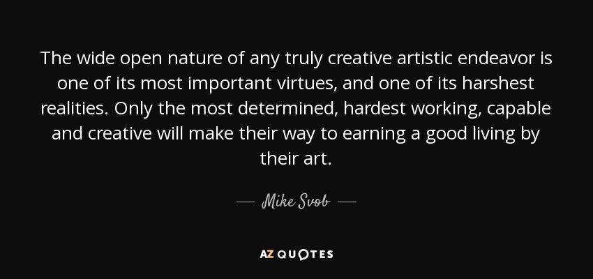 The wide open nature of any truly creative artistic endeavor is one of its most important virtues, and one of its harshest realities. Only the most determined, hardest working, capable and creative will make their way to earning a good living by their art. - Mike Svob