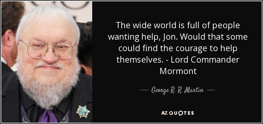 The wide world is full of people wanting help, Jon. Would that some could find the courage to help themselves. - Lord Commander Mormont - George R. R. Martin