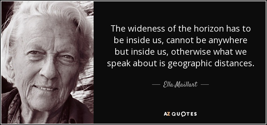 The wideness of the horizon has to be inside us, cannot be anywhere but inside us, otherwise what we speak about is geographic distances. - Ella Maillart