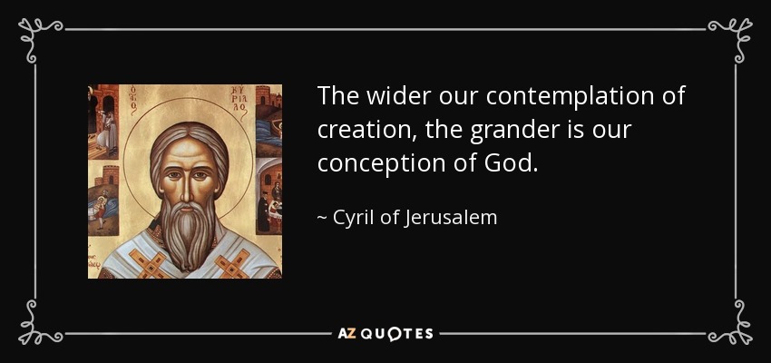 The wider our contemplation of creation, the grander is our conception of God. - Cyril of Jerusalem