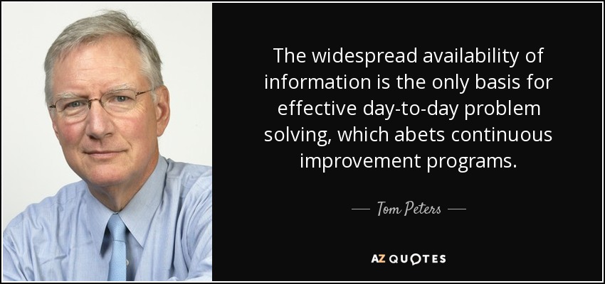 The widespread availability of information is the only basis for effective day-to-day problem solving, which abets continuous improvement programs. - Tom Peters