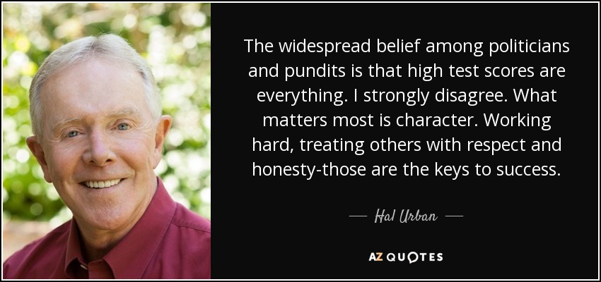 The widespread belief among politicians and pundits is that high test scores are everything. I strongly disagree. What matters most is character. Working hard, treating others with respect and honesty-those are the keys to success. - Hal Urban