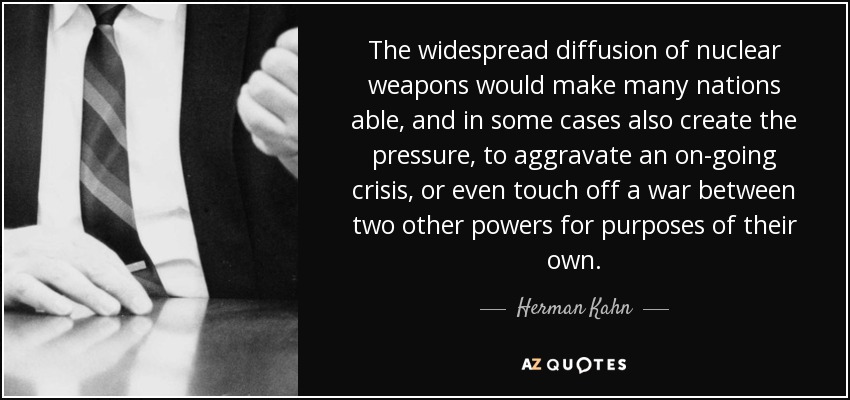 The widespread diffusion of nuclear weapons would make many nations able, and in some cases also create the pressure, to aggravate an on-going crisis, or even touch off a war between two other powers for purposes of their own. - Herman Kahn
