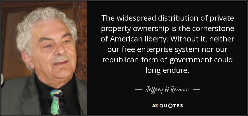 The widespread distribution of private property ownership is the cornerstone of American liberty. Without it, neither our free enterprise system nor our republican form of government could long endure. - Jeffrey H Reiman