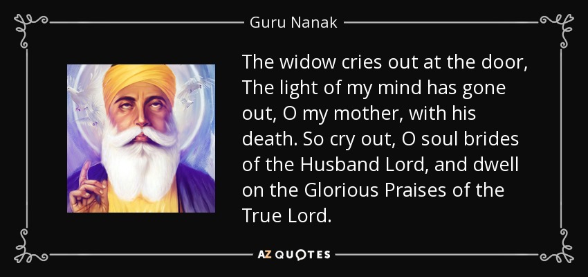 The widow cries out at the door, The light of my mind has gone out, O my mother, with his death. So cry out, O soul brides of the Husband Lord, and dwell on the Glorious Praises of the True Lord. - Guru Nanak