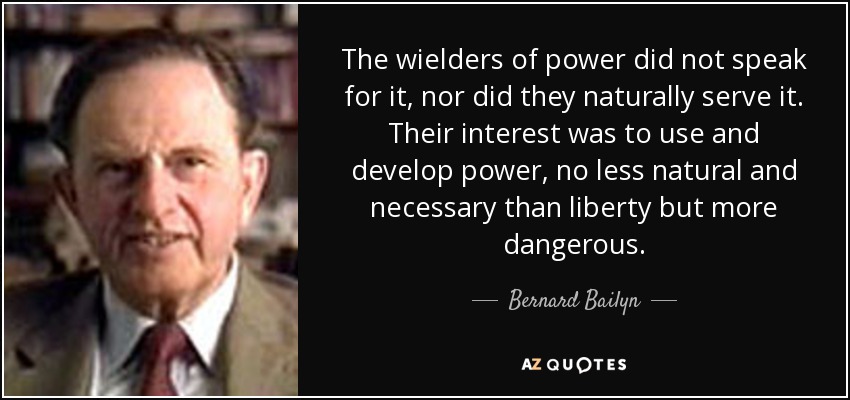 The wielders of power did not speak for it, nor did they naturally serve it. Their interest was to use and develop power, no less natural and necessary than liberty but more dangerous. - Bernard Bailyn
