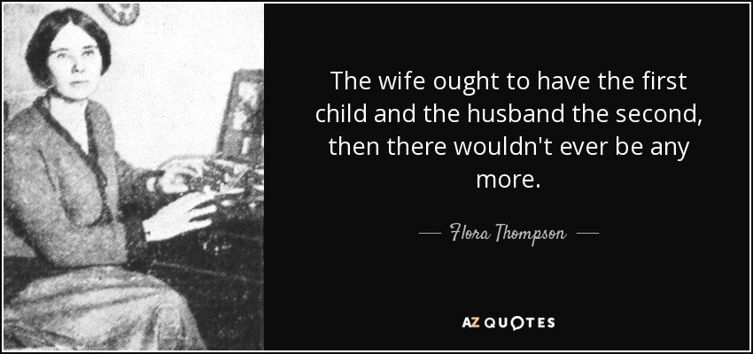 The wife ought to have the first child and the husband the second, then there wouldn't ever be any more. - Flora Thompson
