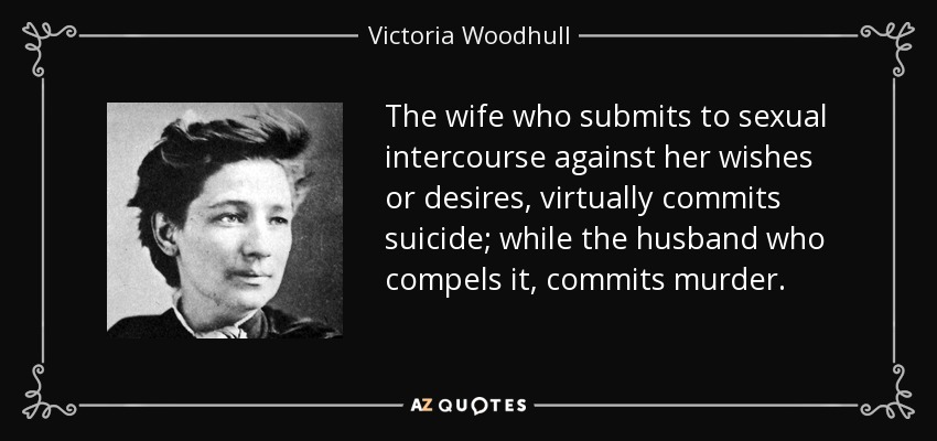 The wife who submits to sexual intercourse against her wishes or desires, virtually commits suicide; while the husband who compels it, commits murder. - Victoria Woodhull