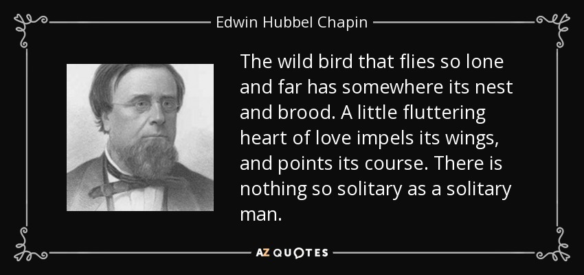 The wild bird that flies so lone and far has somewhere its nest and brood. A little fluttering heart of love impels its wings, and points its course. There is nothing so solitary as a solitary man. - Edwin Hubbel Chapin