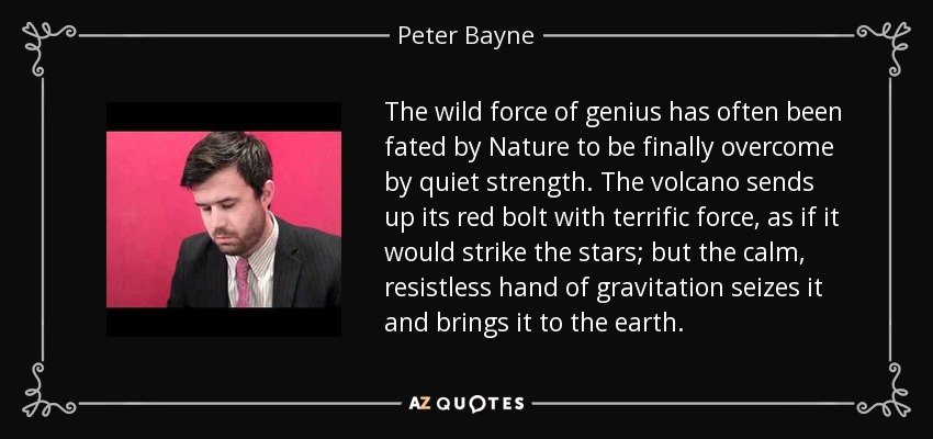 The wild force of genius has often been fated by Nature to be finally overcome by quiet strength. The volcano sends up its red bolt with terrific force, as if it would strike the stars; but the calm, resistless hand of gravitation seizes it and brings it to the earth. - Peter Bayne