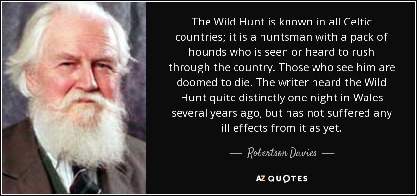 The Wild Hunt is known in all Celtic countries; it is a huntsman with a pack of hounds who is seen or heard to rush through the country. Those who see him are doomed to die. The writer heard the Wild Hunt quite distinctly one night in Wales several years ago, but has not suffered any ill effects from it as yet. - Robertson Davies