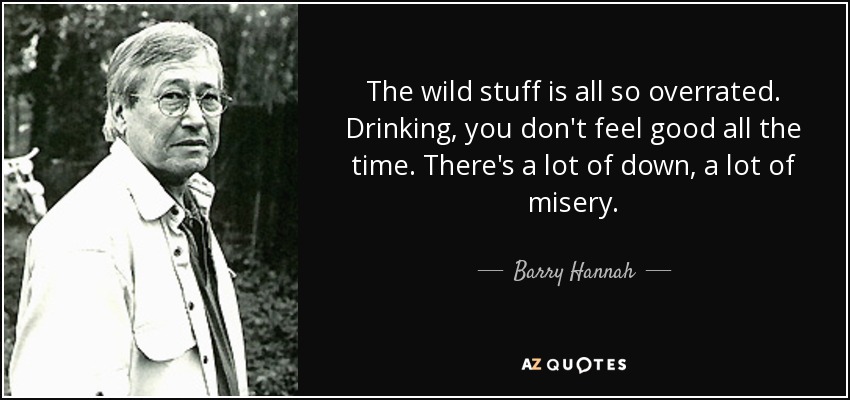 The wild stuff is all so overrated. Drinking, you don't feel good all the time. There's a lot of down, a lot of misery. - Barry Hannah