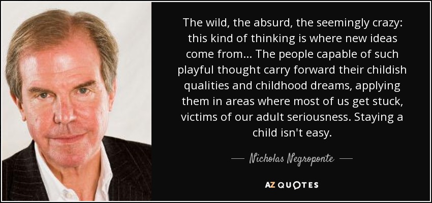 The wild, the absurd, the seemingly crazy: this kind of thinking is where new ideas come from ... The people capable of such playful thought carry forward their childish qualities and childhood dreams, applying them in areas where most of us get stuck, victims of our adult seriousness. Staying a child isn't easy. - Nicholas Negroponte