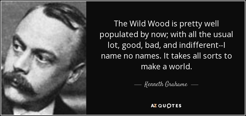 The Wild Wood is pretty well populated by now; with all the usual lot, good, bad, and indifferent--I name no names. It takes all sorts to make a world. - Kenneth Grahame