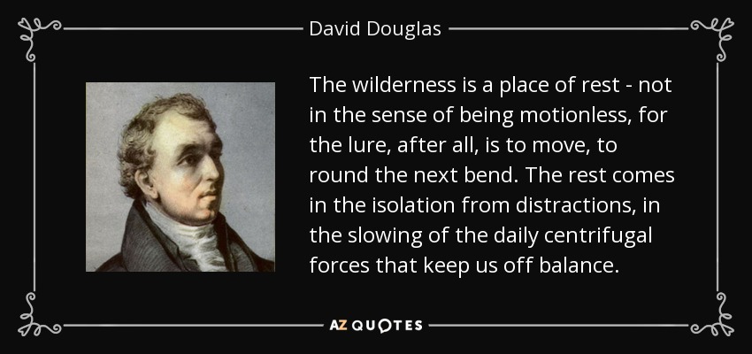 The wilderness is a place of rest - not in the sense of being motionless, for the lure, after all, is to move, to round the next bend. The rest comes in the isolation from distractions, in the slowing of the daily centrifugal forces that keep us off balance. - David Douglas