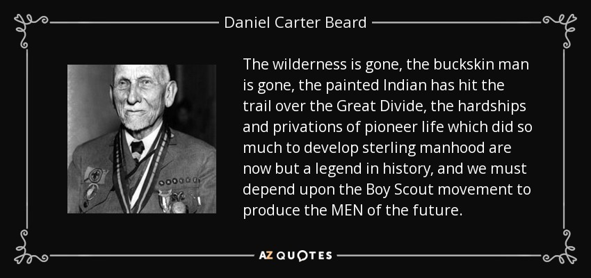 The wilderness is gone, the buckskin man is gone, the painted Indian has hit the trail over the Great Divide, the hardships and privations of pioneer life which did so much to develop sterling manhood are now but a legend in history, and we must depend upon the Boy Scout movement to produce the MEN of the future. - Daniel Carter Beard