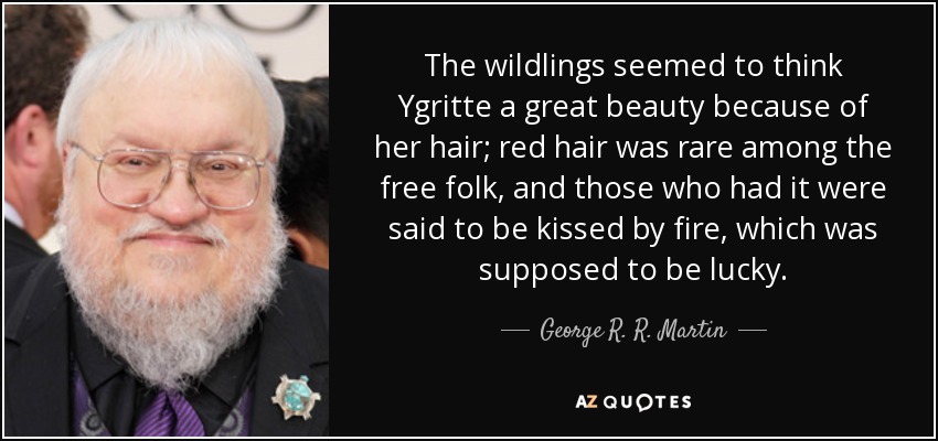 The wildlings seemed to think Ygritte a great beauty because of her hair; red hair was rare among the free folk, and those who had it were said to be kissed by fire, which was supposed to be lucky. - George R. R. Martin
