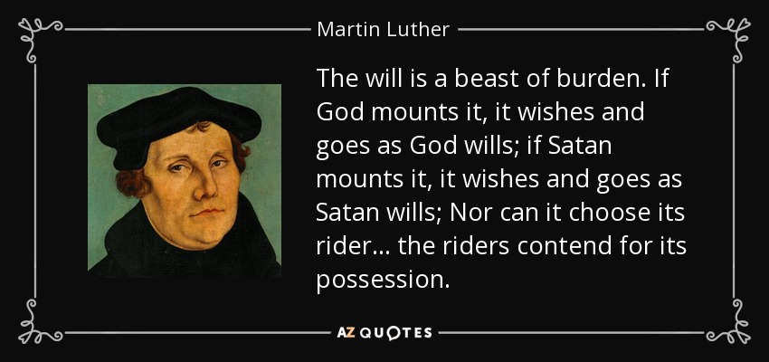 The will is a beast of burden. If God mounts it, it wishes and goes as God wills; if Satan mounts it, it wishes and goes as Satan wills; Nor can it choose its rider... the riders contend for its possession. - Martin Luther