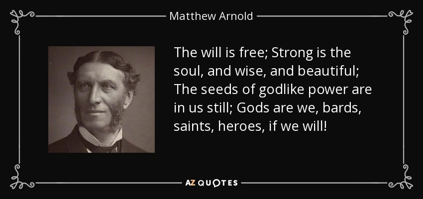 The will is free; Strong is the soul, and wise, and beautiful; The seeds of godlike power are in us still; Gods are we, bards, saints, heroes, if we will! - Matthew Arnold
