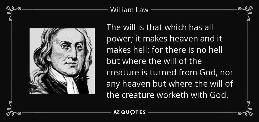 The will is that which has all power; it makes heaven and it makes hell: for there is no hell but where the will of the creature is turned from God, nor any heaven but where the will of the creature worketh with God. - William Law