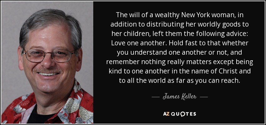 The will of a wealthy New York woman, in addition to distributing her worldly goods to her children, left them the following advice: Love one another. Hold fast to that whether you understand one another or not, and remember nothing really matters except being kind to one another in the name of Christ and to all the world as far as you can reach. - James Keller