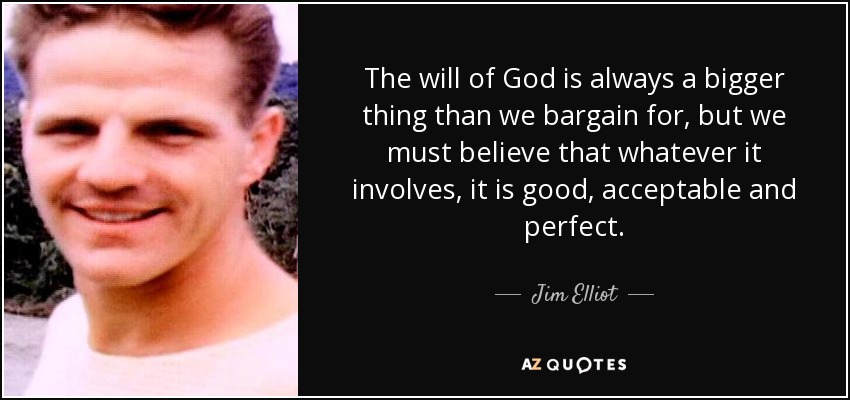 The will of God is always a bigger thing than we bargain for, but we must believe that whatever it involves, it is good, acceptable and perfect. - Jim Elliot
