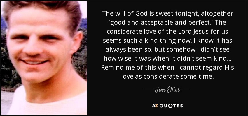 The will of God is sweet tonight, altogether ‘good and acceptable and perfect.’ The considerate love of the Lord Jesus for us seems such a kind thing now. I know it has always been so, but somehow I didn’t see how wise it was when it didn’t seem kind… Remind me of this when I cannot regard His love as considerate some time. - Jim Elliot