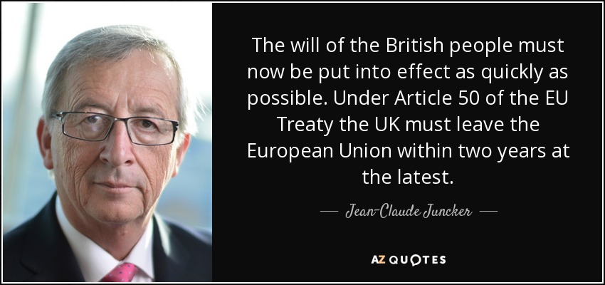 The will of the British people must now be put into effect as quickly as possible. Under Article 50 of the EU Treaty the UK must leave the European Union within two years at the latest. - Jean-Claude Juncker