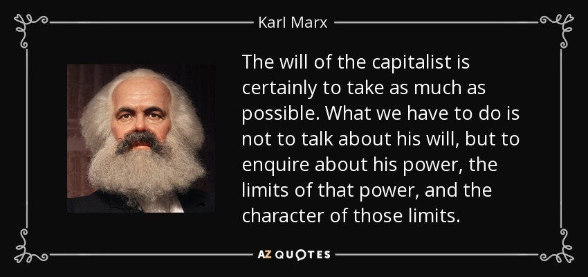The will of the capitalist is certainly to take as much as possible. What we have to do is not to talk about his will, but to enquire about his power, the limits of that power, and the character of those limits. - Karl Marx
