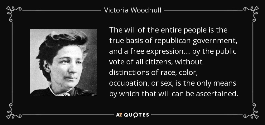 The will of the entire people is the true basis of republican government, and a free expression . . . by the public vote of all citizens, without distinctions of race, color, occupation, or sex, is the only means by which that will can be ascertained. - Victoria Woodhull