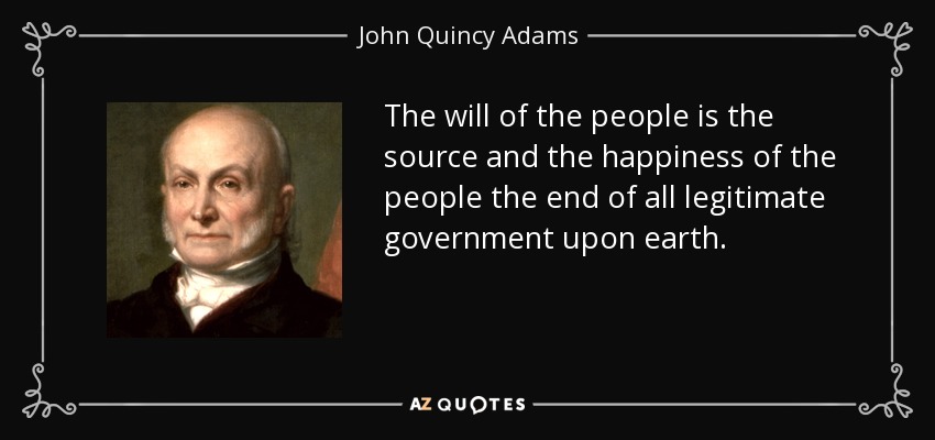 The will of the people is the source and the happiness of the people the end of all legitimate government upon earth. - John Quincy Adams