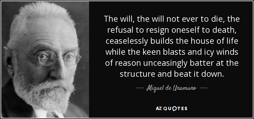 The will, the will not ever to die, the refusal to resign oneself to death, ceaselessly builds the house of life while the keen blasts and icy winds of reason unceasingly batter at the structure and beat it down. - Miguel de Unamuno