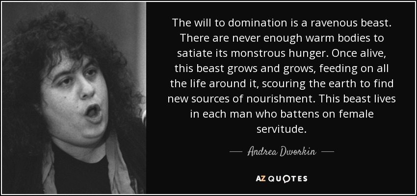 The will to domination is a ravenous beast. There are never enough warm bodies to satiate its monstrous hunger. Once alive, this beast grows and grows, feeding on all the life around it, scouring the earth to find new sources of nourishment. This beast lives in each man who battens on female servitude. - Andrea Dworkin