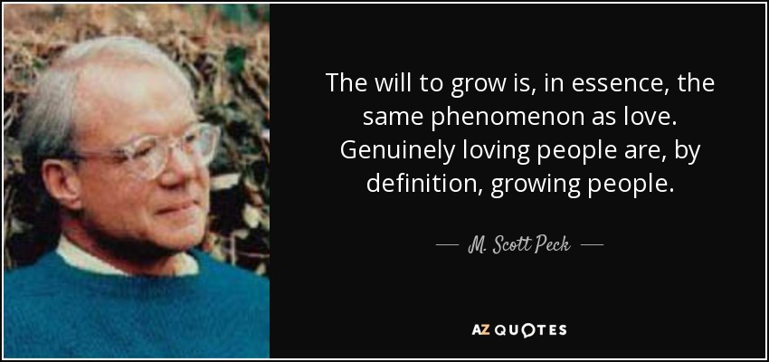 The will to grow is, in essence, the same phenomenon as love. Genuinely loving people are, by definition, growing people. - M. Scott Peck