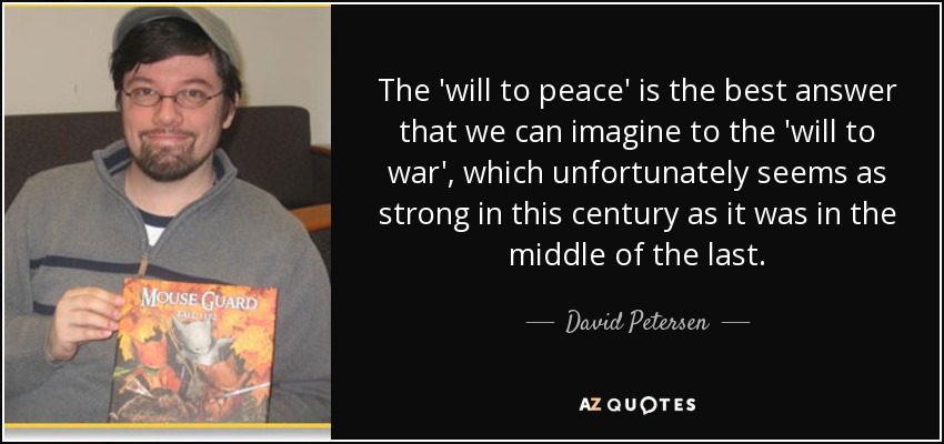 The 'will to peace' is the best answer that we can imagine to the 'will to war', which unfortunately seems as strong in this century as it was in the middle of the last. - David Petersen