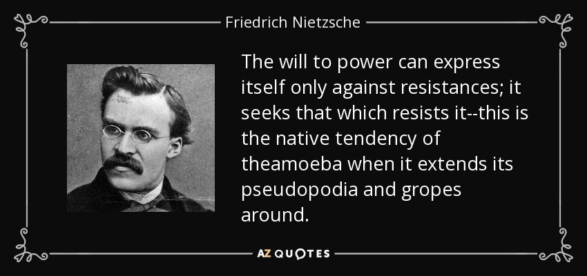 The will to power can express itself only against resistances; it seeks that which resists it--this is the native tendency of theamoeba when it extends its pseudopodia and gropes around. - Friedrich Nietzsche