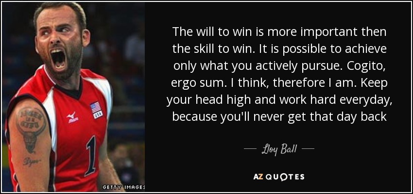 The will to win is more important then the skill to win. It is possible to achieve only what you actively pursue. Cogito, ergo sum. I think, therefore I am. Keep your head high and work hard everyday, because you'll never get that day back - Lloy Ball